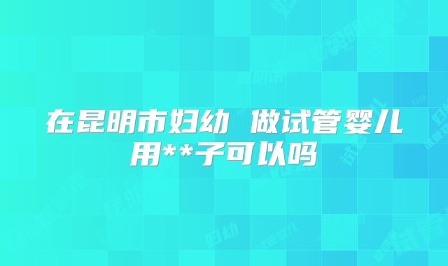 在昆明市妇幼 做试管婴儿用**子可以吗