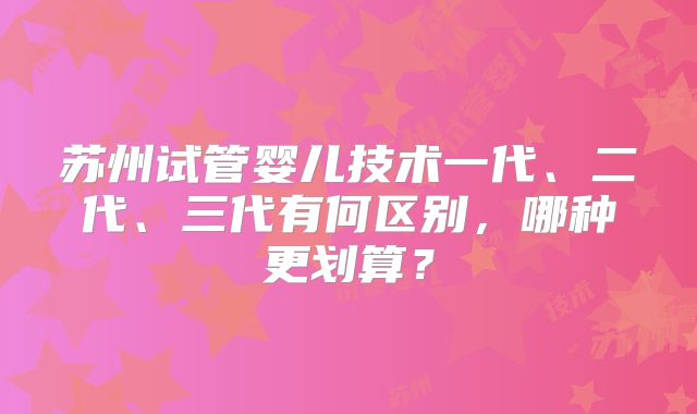 苏州试管婴儿技术一代、二代、三代有何区别，哪种更划算？