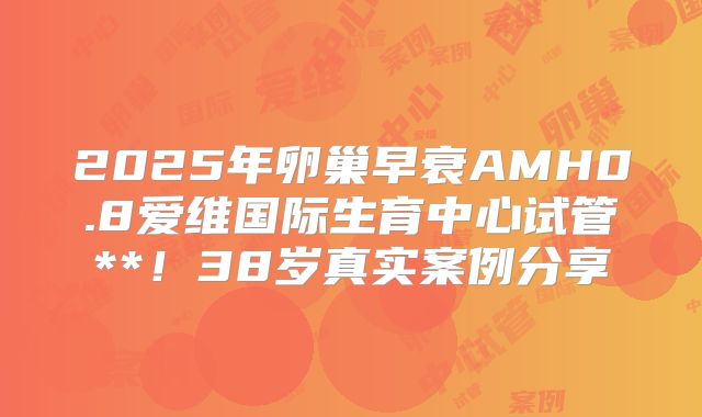 2025年卵巢早衰AMH0.8爱维国际生育中心试管**！38岁真实案例分享