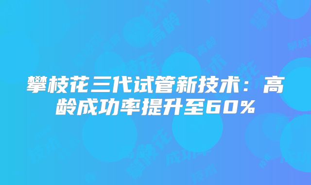攀枝花三代试管新技术：高龄成功率提升至60%