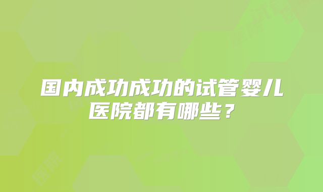 国内成功成功的试管婴儿医院都有哪些?