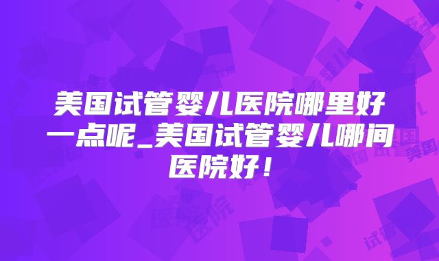 美国试管婴儿医院哪里好一点呢_美国试管婴儿哪间医院好!