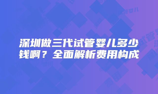 深圳做三代试管婴儿多少钱啊？全面解析费用构成