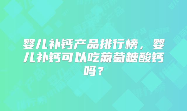 婴儿补钙产品排行榜,婴儿补钙可以吃葡萄糖酸钙吗?