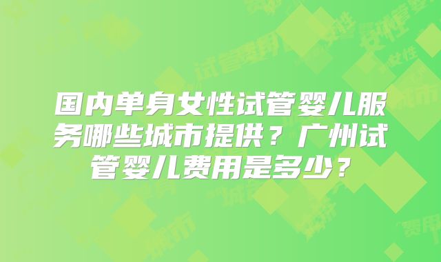 国内单身女性试管婴儿服务哪些城市提供？广州试管婴儿费用是多少？