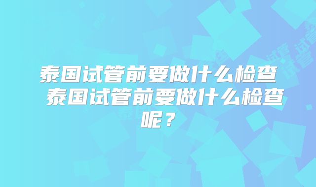 泰国试管前要做什么检查 泰国试管前要做什么检查呢？