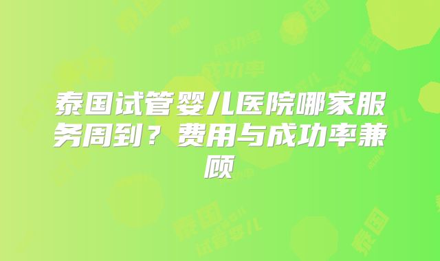 泰国试管婴儿医院哪家服务周到？费用与成功率兼顾