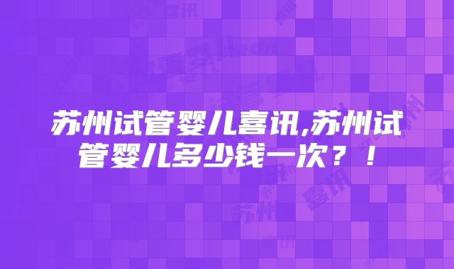 苏州试管婴儿喜讯,苏州试管婴儿多少钱一次？！
