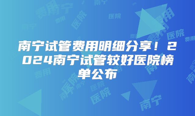 南宁试管费用明细分享!2024南宁试管较好医院榜单公布
