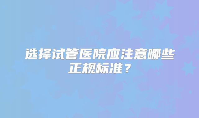 选择试管医院应注意哪些正规标准？