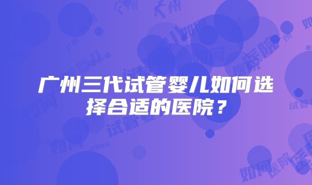 广州三代试管婴儿如何选择合适的医院？