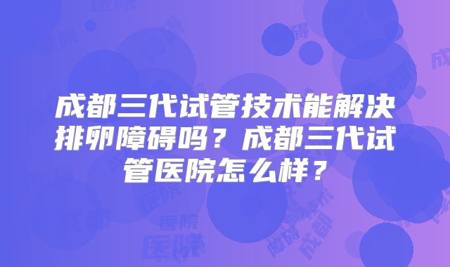 成都三代试管技术能解决排卵障碍吗?成都三代试管医院怎么样?