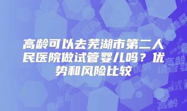 高龄可以去芜湖市第二人民医院做试管婴儿吗?优势和风险比较