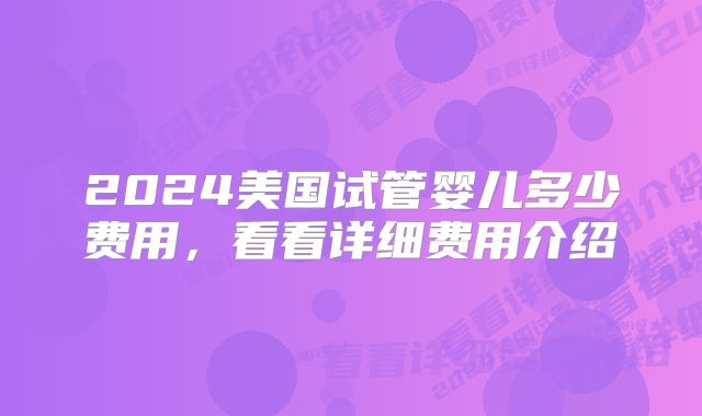 2024美国试管婴儿多少费用，看看详细费用介绍