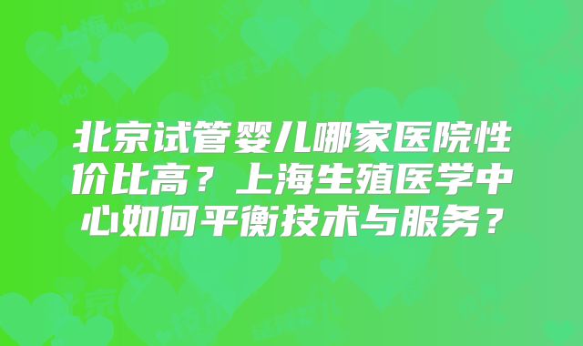 北京试管婴儿哪家医院性价比高？上海生殖医学中心如何平衡技术与服务？