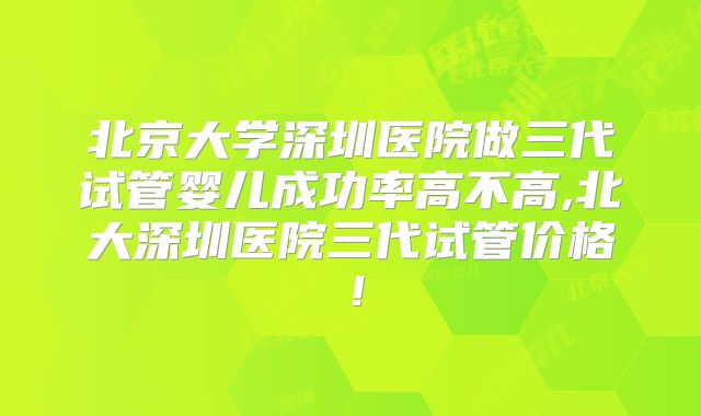 北京大学深圳医院做三代试管婴儿成功率高不高,北大深圳医院三代试管价格！