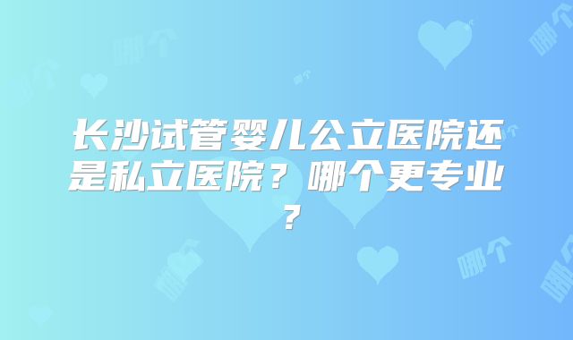 长沙试管婴儿公立医院还是私立医院？哪个更专业？