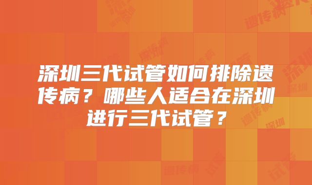 深圳三代试管如何排除遗传病？哪些人适合在深圳进行三代试管？