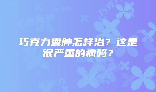 巧克力囊肿怎样治？这是很严重的病吗？