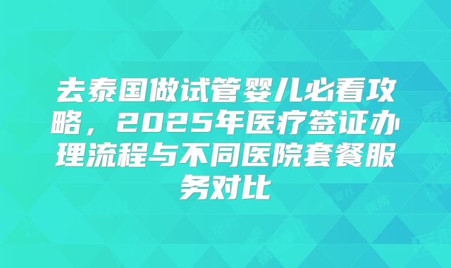 去泰国做试管婴儿必看攻略，2025年医疗签证办理流程与不同医院套餐服务对比