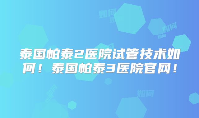 泰国帕泰2医院试管技术如何！泰国帕泰3医院官网！