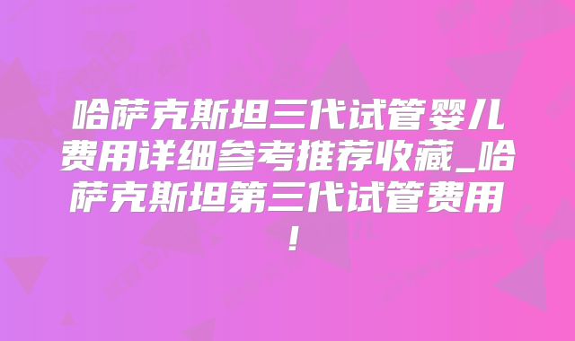 哈萨克斯坦三代试管婴儿费用详细参考推荐收藏_哈萨克斯坦第三代试管费用！