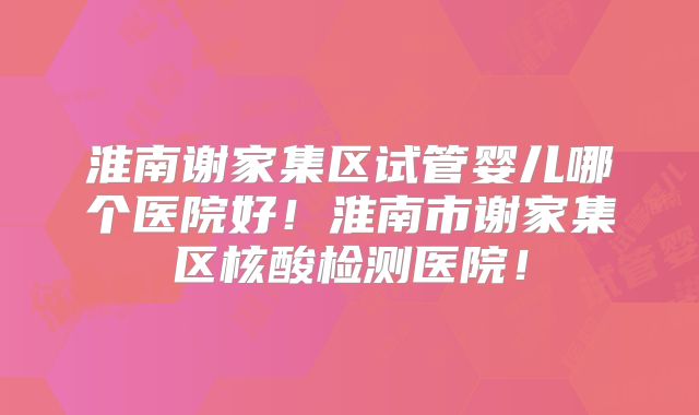 淮南谢家集区试管婴儿哪个医院好！淮南市谢家集区核酸检测医院！