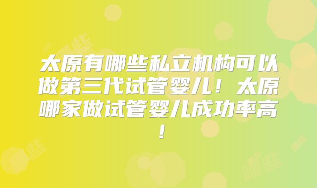 太原有哪些私立机构可以做第三代试管婴儿！太原哪家做试管婴儿成功率高！