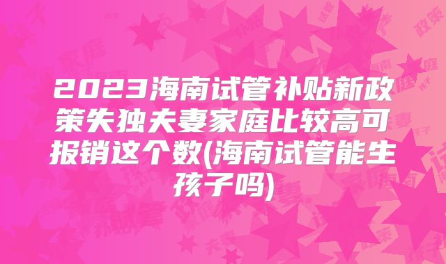 2023海南试管补贴新政策失独夫妻家庭比较高可报销这个数(海南试管能生孩子吗)