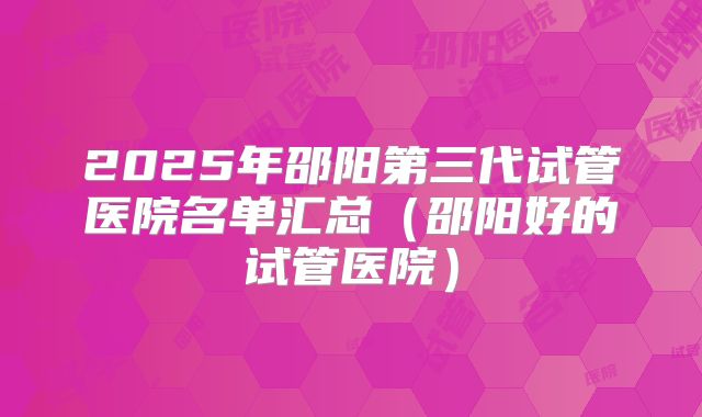 2025年邵阳第三代试管医院名单汇总（邵阳好的试管医院）