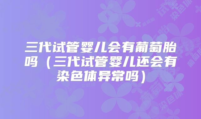 三代试管婴儿会有葡萄胎吗(三代试管婴儿还会有染色体异常吗)
