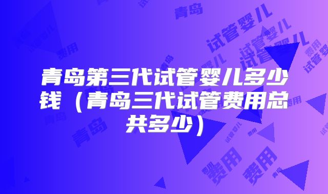 青岛第三代试管婴儿多少钱(青岛三代试管费用总共多少)