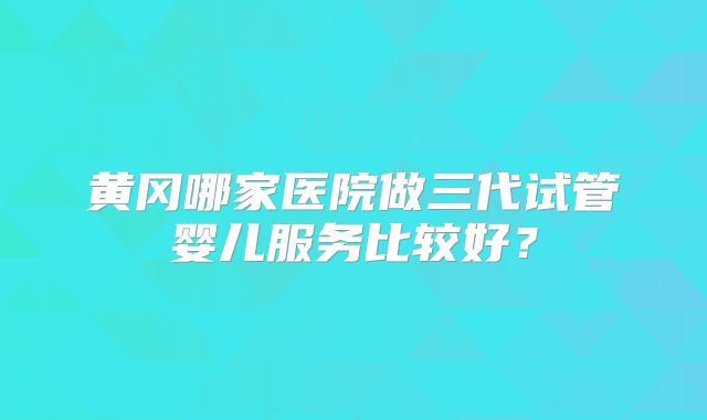 黄冈哪家医院做三代试管婴儿服务比较好？