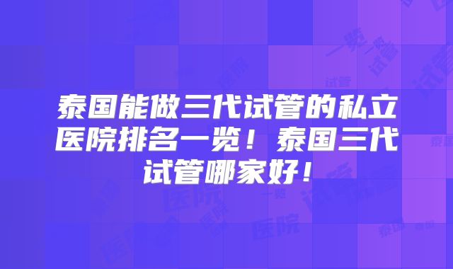 泰国能做三代试管的私立医院排名一览！泰国三代试管哪家好！
