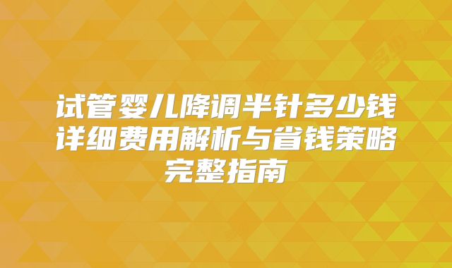 试管婴儿降调半针多少钱详细费用解析与省钱策略完整指南