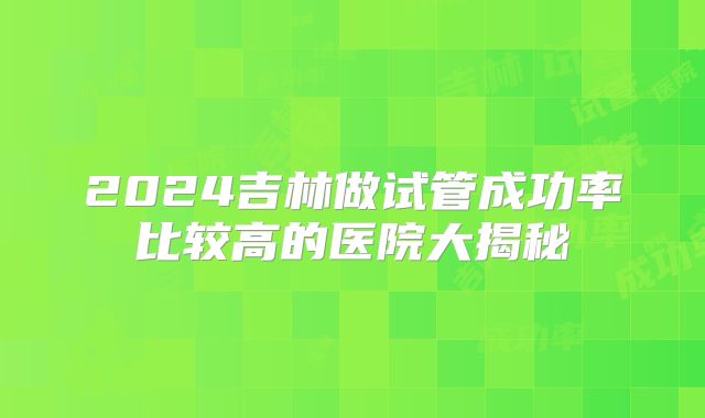 2024吉林做试管成功率比较高的医院大揭秘