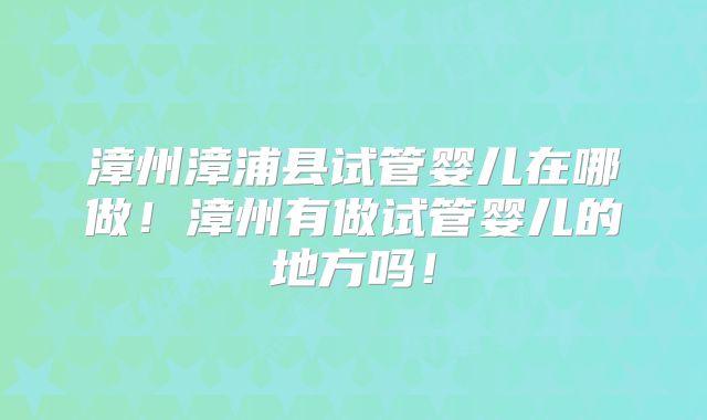 漳州漳浦县试管婴儿在哪做！漳州有做试管婴儿的地方吗！