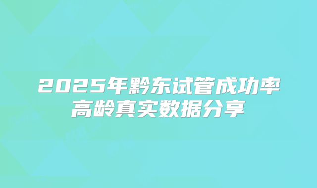 2025年黔东试管成功率高龄真实数据分享