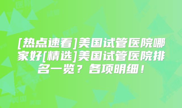 [热点速看]美国试管医院哪家好[精选]美国试管医院排名一览？各项明细！