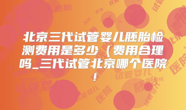 北京三代试管婴儿胚胎检测费用是多少（费用合理吗_三代试管北京哪个医院！