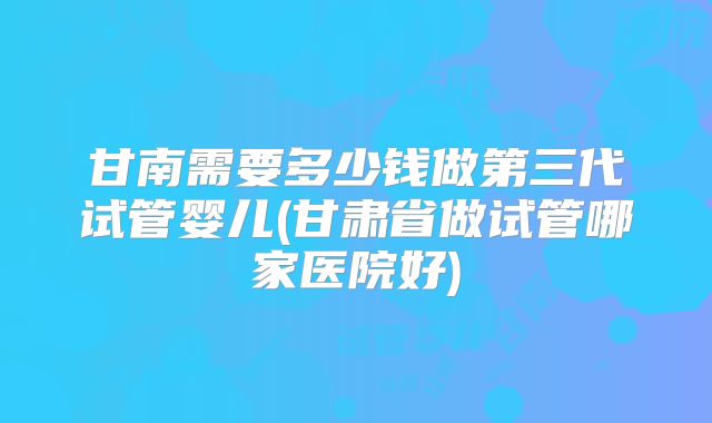 甘南需要多少钱做第三代试管婴儿(甘肃省做试管哪家医院好)
