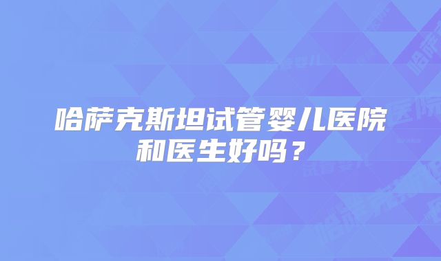 哈萨克斯坦试管婴儿医院和医生好吗？