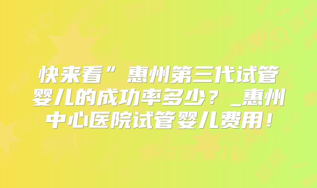 快来看”惠州第三代试管婴儿的成功率多少？_惠州中心医院试管婴儿费用！