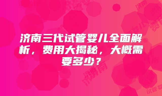 济南三代试管婴儿全面解析，费用大揭秘，大概需要多少？