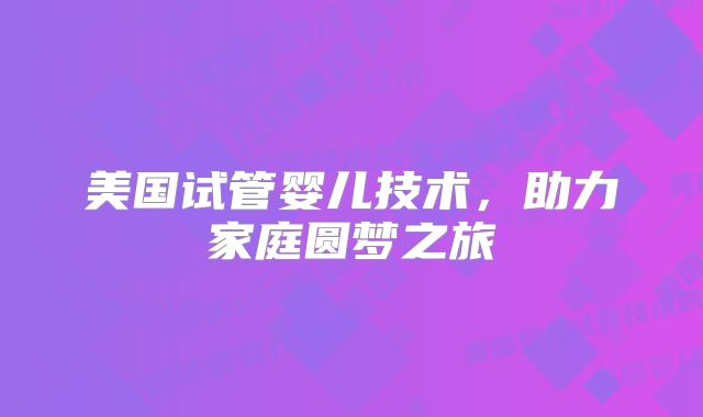 美国试管婴儿技术,助力家庭圆梦之旅