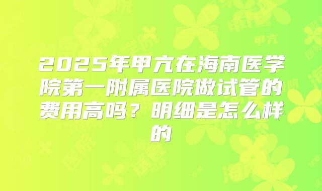 2025年甲亢在海南医学院第一附属医院做试管的费用高吗?明细是怎么样的