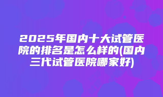 2025年国内十大试管医院的排名是怎么样的(国内三代试管医院哪家好)