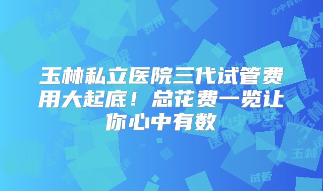 玉林私立医院三代试管费用大起底!总花费一览让你心中有数