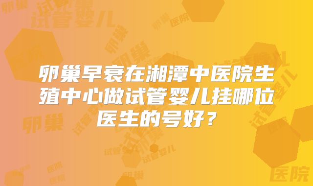 卵巢早衰在湘潭中医院生殖中心做试管婴儿挂哪位医生的号好？
