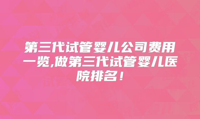 第三代试管婴儿公司费用一览,做第三代试管婴儿医院排名！